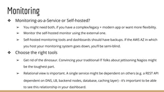 Monitoring
❖ Monitoring-as-a-Service or Self-hosted?
➢ You might need both, if you have a complex/legacy + modern app or want more flexibility.
➢ Monitor the self-hosted monitor using the external one.
➢ Self-hosted monitoring tools and dashboards should have backups. If the AWS AZ in which
you host your monitoring system goes down, you’ll be semi-blind.
❖ Choose the right tools
➢ Get rid of the dinosaur. Convincing your traditional IT folks about jettisoning Nagios might
be the toughest part.
➢ Relational view is important. A single service might be dependent on others (e.g. a REST API
dependent on DNS, LB, backend nodes, database, caching layer) - it’s important to be able
to see this relationship in your dashboard.
 