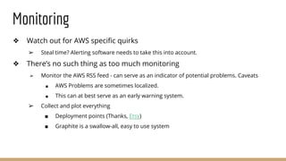 Monitoring
❖ Watch out for AWS specific quirks
➢ Steal time? Alerting software needs to take this into account.
❖ There’s no such thing as too much monitoring
➢ Monitor the AWS RSS feed - can serve as an indicator of potential problems. Caveats
■ AWS Problems are sometimes localized.
■ This can at best serve as an early warning system.
➢ Collect and plot everything
■ Deployment points (Thanks, Etsy)
■ Graphite is a swallow-all, easy to use system
 
