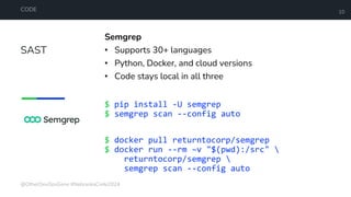 SAST
CODE 10
Semgrep
• Supports 30+ languages
• Python, Docker, and cloud versions
• Code stays local in all three
$ pip install -U semgrep
$ semgrep scan --config auto
$ docker pull returntocorp/semgrep
$ docker run --rm –v "$(pwd):/src" 
returntocorp/semgrep 
semgrep scan --config auto
@OtherDevOpsGene #NebraskaCode2024
 