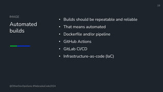 Define and Design the Optimal Survey Experience​
IMAGE
Automated
builds
• Builds should be repeatable and reliable
• That means automated
• Dockerfile and/or pipeline
• GitHub Actions
• GitLab CI/CD
• Infrastructure-as-code (IaC)
19
@OtherDevOpsGene #NebraskaCode2024
 