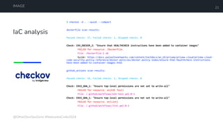 IaC analysis
IMAGE 21
$ checkov -d . --quiet --compact
dockerfile scan results:
Passed checks: 57, Failed checks: 1, Skipped checks: 0
Check: CKV_DOCKER_2: "Ensure that HEALTHCHECK instructions have been added to container images"
FAILED for resource: /Dockerfile.
File: /Dockerfile:1-18
Guide: https://docs.paloaltonetworks.com/content/techdocs/en_US/prisma/prisma-cloud/prisma-cloud-
code-security-policy-reference/docker-policies/docker-policy-index/ensure-that-healthcheck-instructions-
have-been-added-to-container-images.html
github_actions scan results:
Passed checks: 56, Failed checks: 2, Skipped checks: 0
Check: CKV2_GHA_1: "Ensure top-level permissions are not set to write-all"
FAILED for resource: on(E2E Test)
File: /.github/workflows/e2e-test.yml:0-1
Check: CKV2_GHA_1: "Ensure top-level permissions are not set to write-all"
FAILED for resource: on(Lint)
File: /.github/workflows/lint.yml:0-1
@OtherDevOpsGene #NebraskaCode2024
 