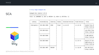 SCA
IMAGE 22
$ trivy image nodegoat:dev
…
nodegoat:dev (alpine 3.15.4)
============================
Total: 21 (UNKNOWN: 0, LOW: 0, MEDIUM: 12, HIGH: 8, CRITICAL: 1)
┌──────────────┬────────────────┬──────────┬────────┬───────────────────┬───────────────┬───────────────
│ Library │ Vulnerability │ Severity │ Status │ Installed Version │ Fixed Version │ Title
├──────────────┼────────────────┼──────────┼────────┼───────────────────┼───────────────┼───────────────
│ libcrypto1.1 │ CVE-2022-4450 │ HIGH │ fixed │ 1.1.1n-r0 │ 1.1.1t-r0 │ double free af
│ │ │ │ │ │ │ https://avd.aq
│ ├────────────────┤ │ │ │ ├───────────────
│ │ CVE-2023-0215 │ │ │ │ │ use-after-free
│ │ │ │ │ │ │ https://avd.aq
│ ├────────────────┤ │ │ │ ├───────────────
│ │ CVE-2023-0286 │ │ │ │ │ X.400 address
│ │ │ │ │ │ │ https://avd.aq
│ ├────────────────┤ │ │ ├───────────────┼───────────────
│ │ CVE-2023-0464 │ │ │ │ 1.1.1t-r2 │ Denial of serv
│ │ │ │ │ │ │ X509 policy co
│ │ │ │ │ │ │ https://avd.aq
│ ├────────────────┼──────────┤ │ ├───────────────┼───────────────
│ │ CVE-2022-2097 │ MEDIUM │ │ │ 1.1.1q-r0 │ AES OCB fails
│ │ │ │ │ │ │ https://avd.aq
@OtherDevOpsGene #NebraskaCode2024
 