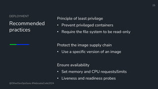 Define and Design the Optimal Survey Experience​
DEPLOYMENT
Recommended
practices
Principle of least privilege
• Prevent privileged containers
• Require the file system to be read-only
Protect the image supply chain
• Use a specific version of an image
Ensure availability
• Set memory and CPU requests/limits
• Liveness and readiness probes
25
@OtherDevOpsGene #NebraskaCode2024
 