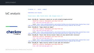 IaC analysis
DEPLOYMENT 26
$ checkov -d . --quiet --compact
kubernetes scan results:
Passed checks: 1066, Failed checks: 180, Skipped checks: 0
Check: CKV_K8S_20: "Containers should not run with allowPrivilegeEscalation"
FAILED for resource: Deployment.sock-shop.front-end
File: /09-front-end-dep.yaml:2-52
Guide: https://docs.paloaltonetworks.com/content/techdocs/en_US/prisma/prisma-cloud/prisma-cloud-
code-security-policy-reference/kubernetes-policies/kubernetes-policy-index/bc-k8s-19.html
Check: CKV_K8S_43: "Image should use digest"
FAILED for resource: Deployment.sock-shop.front-end
File: /09-front-end-dep.yaml:2-52
Guide: https://docs.paloaltonetworks.com/content/techdocs/en_US/prisma/prisma-cloud/prisma-cloud-
code-security-policy-reference/kubernetes-policies/kubernetes-policy-index/bc-k8s-39.html
Check: CKV_K8S_38: "Ensure that Service Account Tokens are only mounted where necessary"
FAILED for resource: Deployment.sock-shop.front-end
File: /09-front-end-dep.yaml:2-52
Guide: https://docs.paloaltonetworks.com/content/techdocs/en_US/prisma/prisma-cloud/prisma-cloud-
code-security-policy-reference/kubernetes-policies/kubernetes-policy-index/bc-k8s-35.html
Check: CKV_K8S_29: "Apply security context to your pods and containers"
FAILED for resource: Deployment.sock-shop.front-end
File: /09-front-end-dep.yaml:2-52
@OtherDevOpsGene #NebraskaCode2024
 