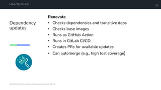 Dependency
updates
MAINTENANCE 28
Renovate
• Checks dependencies and transitive deps
• Checks base images
• Runs as GitHub Action
• Runs in GitLab CI/CD
• Creates PRs for available updates
• Can automerge (e.g., high test coverage)
@OtherDevOpsGene #NebraskaCode2024
 