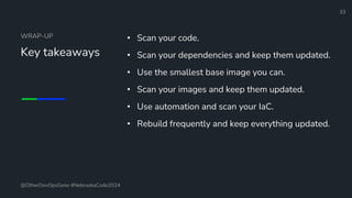 Define and Design the Optimal Survey Experience​
WRAP-UP
Key takeaways
• Scan your code.
• Scan your dependencies and keep them updated.
• Use the smallest base image you can.
• Scan your images and keep them updated.
• Use automation and scan your IaC.
• Rebuild frequently and keep everything updated.
33
@OtherDevOpsGene #NebraskaCode2024
 