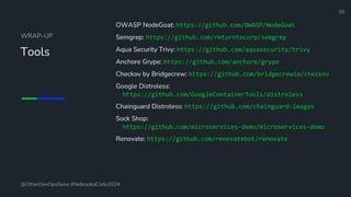 Define and Design the Optimal Survey Experience​
WRAP-UP
Tools
OWASP NodeGoat: https://github.com/OWASP/NodeGoat
Semgrep: https://github.com/returntocorp/semgrep
Aqua Security Trivy: https://github.com/aquasecurity/trivy
Anchore Grype: https://github.com/anchore/grype
Checkov by Bridgecrew: https://github.com/bridgecrewio/checkov
Google Distroless:
https://github.com/GoogleContainerTools/distroless
Chainguard Distroless: https://github.com/chainguard-images
Sock Shop:
https://github.com/microservices-demo/microservices-demo
Renovate: https://github.com/renovatebot/renovate
35
@OtherDevOpsGene #NebraskaCode2024
 