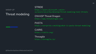 Define and Design the Optimal Survey Experience​
WRAP-UP
Threat modeling
STRIDE
https://learn.microsoft.com/en-
us/azure/security/develop/threat-modeling-tool-threats
OWASP Threat Dragon
https://www.threatdragon.com/
PASTA
https://versprite.com/blog/what-is-pasta-threat-modeling/
CAIRIS
https://cairis.org/
Threagile
https://threagile.io/
36
@OtherDevOpsGene #NebraskaCode2024
 
