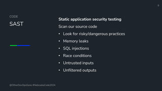 Define and Design the Optimal Survey Experience​
CODE
SAST
Static application security testing
Scan our source code
• Look for risky/dangerous practices
• Memory leaks
• SQL injections
• Race conditions
• Untrusted inputs
• Unfiltered outputs
9
@OtherDevOpsGene #NebraskaCode2024
 