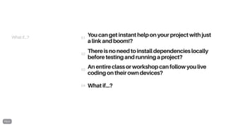 What if...? You can get instant help on your project with just
a link and boom!?
There is no need to install dependencies locally
before testing and running a project?
An entire class or workshop can follow you live
coding on their own devices?
What if...?
01
02
03
04
 