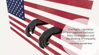 Civil Rights Legislation
and Legalized Exclusion:
Mass Incarceration and
the Masking of Inequality
A Review by Adewale Maye
 