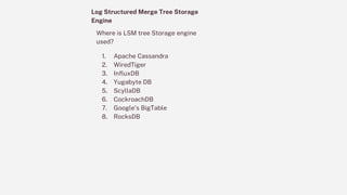 Log Structured Merge Tree Storage
Engine
Where is LSM tree Storage engine
used?
1. Apache Cassandra
2. WiredTiger
3. InfluxDB
4. Yugabyte DB
5. ScyllaDB
6. CockroachDB
7. Google’s BigTable
8. RocksDB
 