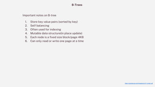 https://carlosproal.com/ir/papers/p121-comer.pdf
B-Trees
Important notes on B-tree
1. Store key value pairs (sorted by key)
2. Self balancing
3. Often used for indexing
4. Mutable data structure(in place update)
5. Each node is a fixed size block/page 4KB
6. Can only read or write one page at a time
 