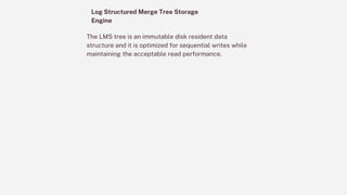 Log Structured Merge Tree Storage
Engine
The LMS tree is an immutable disk resident data
structure and it is optimized for sequential writes while
maintaining the acceptable read performance.
 