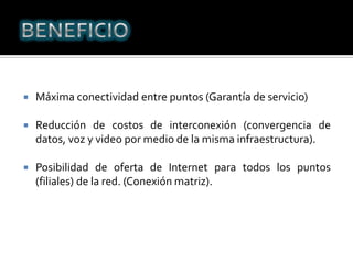BENEFICIOMáxima conectividad entre puntos (Garantía de servicio)Reducción de costos de interconexión (convergencia de datos, voz y video por medio de la misma infraestructura).Posibilidad de oferta de Internet para todos los puntos (filiales) de la red. (Conexión matriz).
