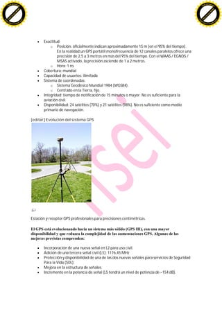 F -X C h a n ge                                                                                                                       F -X C h a n ge
    PD                                                                                                                                    PD




                          !




                                                                                                                                                                !
                        W




                                                                                                                                                              W
                      O




                                                                                                                                                            O
                     N




                                                                                                                                                           N
                   y




                                                                                                                                                         y
                bu




                                                                                                                                                      bu
           to




                                                                                                                                                 to
          k




                                                                                                                                                k
     lic




                                                                                                                                           lic
    C




                                                                                                                                          C
w




                                                                                                                                      w
                                m




                                                                                                                                                                      m
    w                                                                                                                                     w
w




                                                                                                                                      w
                               o




                                                                                                                                                                     o
        .d o                   .c                                                                                                             .d o                   .c
               c u -tr a c k                                                                                                                         c u -tr a c k




                                           Exactitud
                                               o Posición: oficialmente indican aproximadamente 15 m (en el 95% del tiempo).
                                                   En la realidad un GPS portátil monofrecuencia de 12 canales paralelos ofrece una
                                                   precisión de 2,5 a 3 metros en más del 95% del tiempo. Con el WAAS / EGNOS /
                                                   MSAS activado, la precisión asciende de 1 a 2 metros.
                                               o Hora: 1 ns
                                           Cobertura: mundial
                                           Capacidad de usuarios: ilimitada
                                           Sistema de coordenadas:
                                               o Sistema Geodésico Mundial 1984 (WGS84).
                                               o Centrado en la Tierra, fijo.
                                           Integridad: tiempo de notificación de 15 minutos o mayor. No es suficiente para la
                                           aviación civil.
                                           Disponibilidad: 24 satélites (70%) y 21 satélites (98%). No es suficiente como medio
                                           primario de navegación.

                                    [editar] Evolución del sistema GPS




                                    Estación y receptor GPS profesionales para precisiones centimétricas.

                                    El GPS está evolucionando hacia un sistema más sólido (GPS III), con una mayor
                                    disponibilidad y que reduzca la complejidad de las aumentaciones GPS. Algunas de las
                                    mejoras previstas comprenden:

                                           Incorporación de una nueva señal en L2 para uso civil.
                                           Adición de una tercera señal civil (L5): 1176,45 MHz
                                           Protección y disponibilidad de una de las dos nuevas señales para servicios de Seguridad
                                           Para la Vida (SOL).
                                           Mejora en la estructura de señales.
                                           Incremento en la potencia de señal (L5 tendrá un nivel de potencia de –154 dB).
 