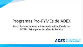 Programas	Pro-PYMEs de	ADEX
Foro:	Fortalecimiento	e	Internacionalización	de	las	
MYPEs.	Principales	desafíos	de	Política
 