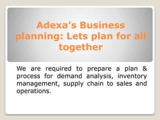 Adexa’s Business
planning: Lets plan for all
together
We are required to prepare a plan &
process for demand analysis, inventory
management, supply chain to sales and
operations.
 