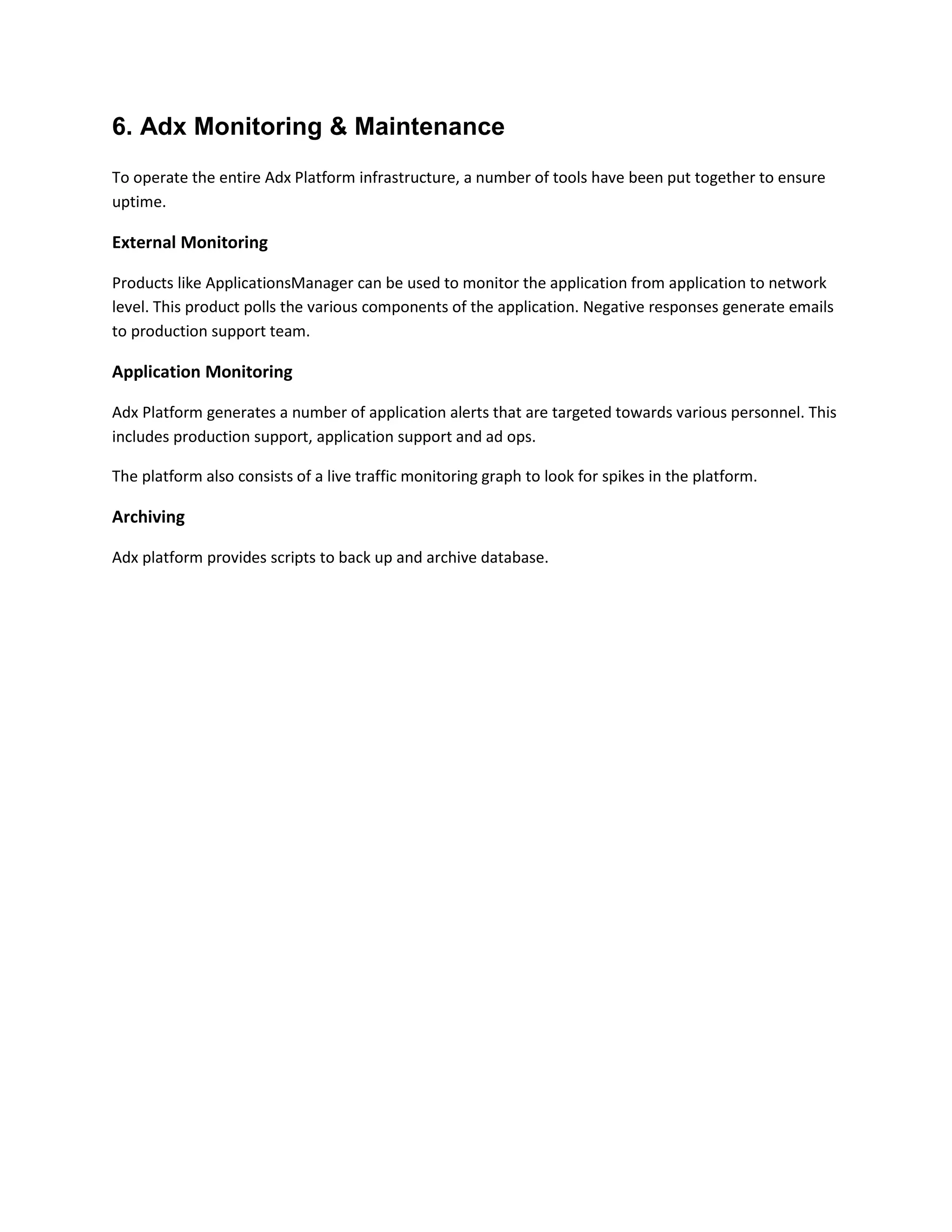6. Adx Monitoring & Maintenance
To operate the entire Adx Platform infrastructure, a number of tools have been put together to ensure
uptime.
External Monitoring
Products like ApplicationsManager can be used to monitor the application from application to network
level. This product polls the various components of the application. Negative responses generate emails
to production support team.
Application Monitoring
Adx Platform generates a number of application alerts that are targeted towards various personnel. This
includes production support, application support and ad ops.
The platform also consists of a live traffic monitoring graph to look for spikes in the platform.
Archiving
Adx platform provides scripts to back up and archive database.
 