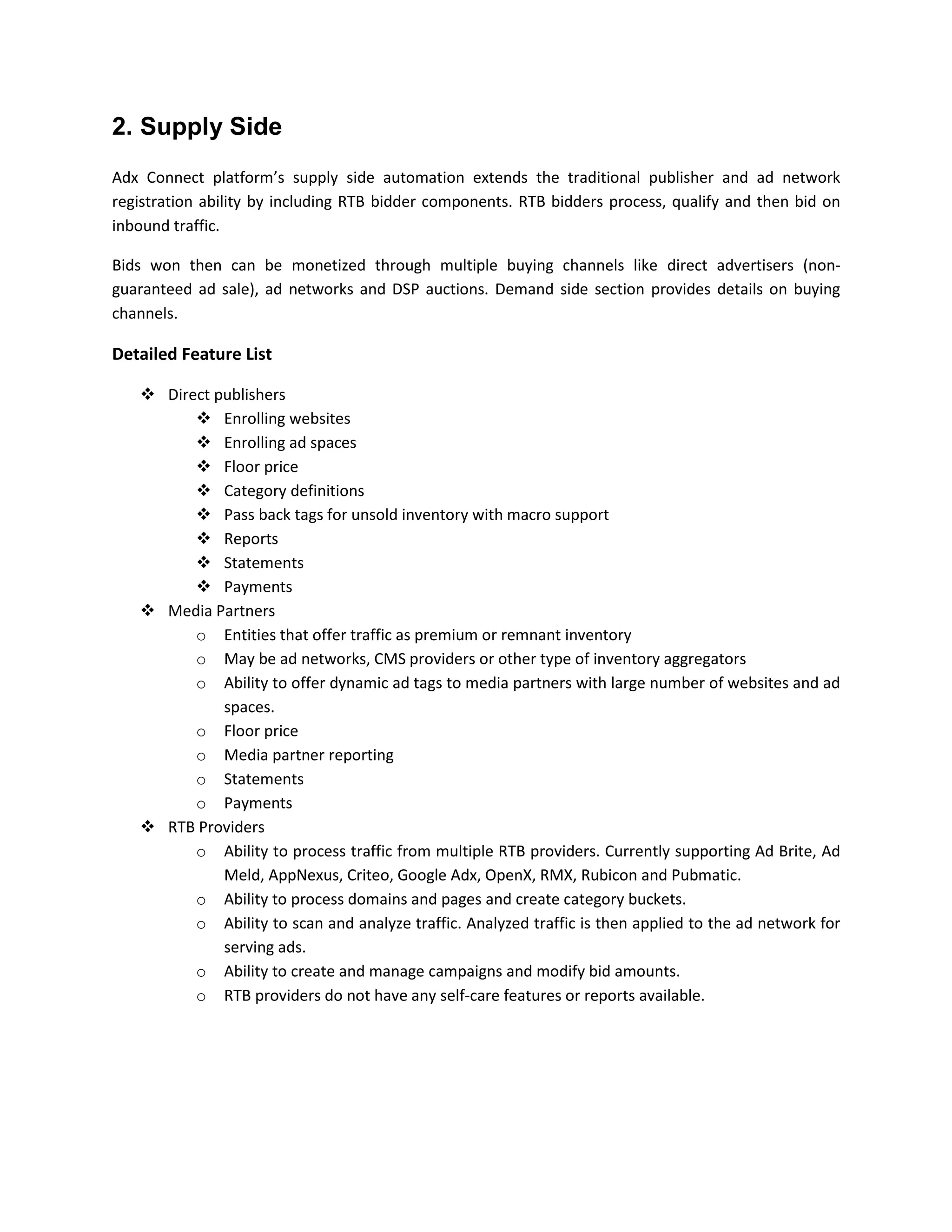 2. Supply Side
Adx Connect platform’s supply side automation extends the traditional publisher and ad network
registration ability by including RTB bidder components. RTB bidders process, qualify and then bid on
inbound traffic.
Bids won then can be monetized through multiple buying channels like direct advertisers (non-
guaranteed ad sale), ad networks and DSP auctions. Demand side section provides details on buying
channels.
Detailed Feature List
 Direct publishers
 Enrolling websites
 Enrolling ad spaces
 Floor price
 Category definitions
 Pass back tags for unsold inventory with macro support
 Reports
 Statements
 Payments
 Media Partners
o Entities that offer traffic as premium or remnant inventory
o May be ad networks, CMS providers or other type of inventory aggregators
o Ability to offer dynamic ad tags to media partners with large number of websites and ad
spaces.
o Floor price
o Media partner reporting
o Statements
o Payments
 RTB Providers
o Ability to process traffic from multiple RTB providers. Currently supporting Ad Brite, Ad
Meld, AppNexus, Criteo, Google Adx, OpenX, RMX, Rubicon and Pubmatic.
o Ability to process domains and pages and create category buckets.
o Ability to scan and analyze traffic. Analyzed traffic is then applied to the ad network for
serving ads.
o Ability to create and manage campaigns and modify bid amounts.
o RTB providers do not have any self-care features or reports available.
 