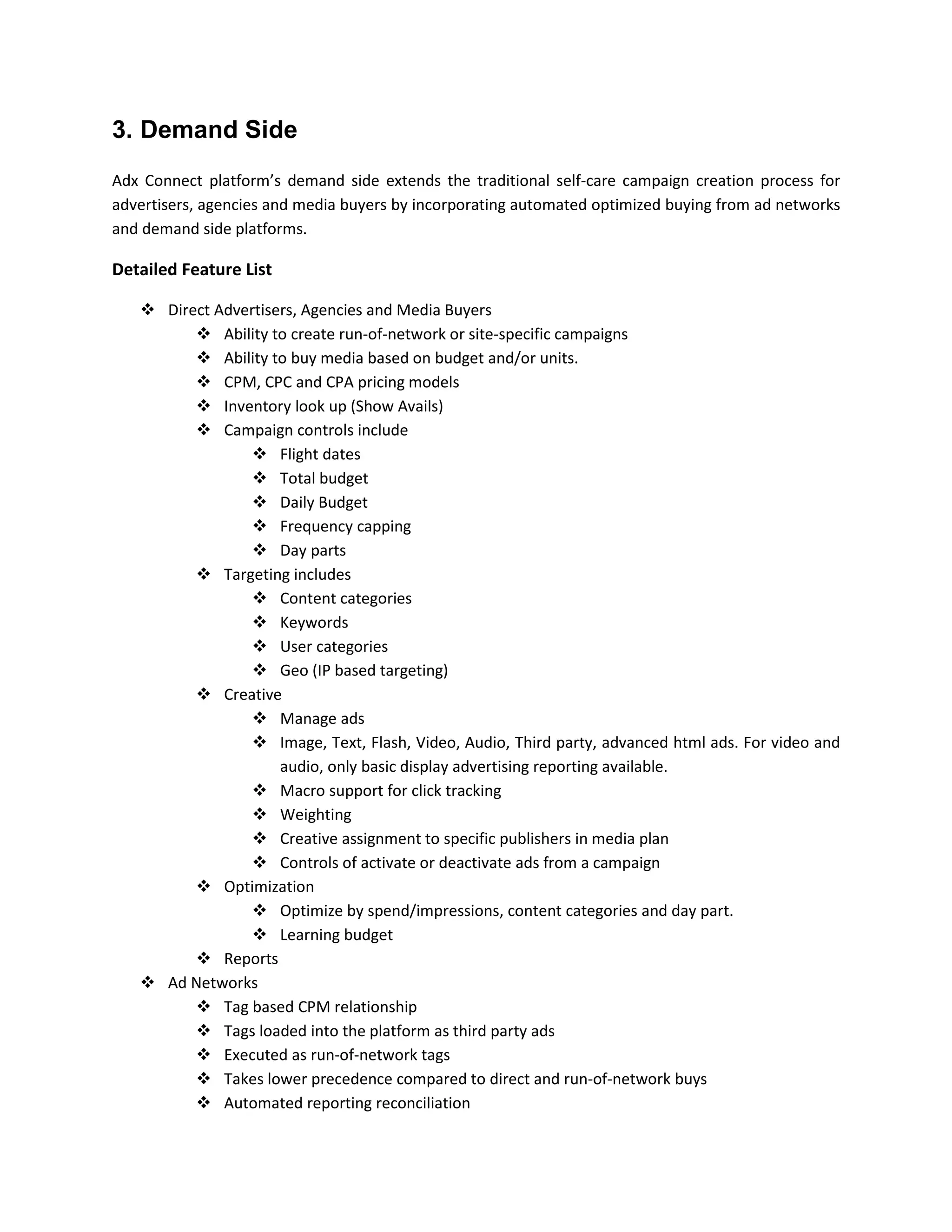 3. Demand Side
Adx Connect platform’s demand side extends the traditional self-care campaign creation process for
advertisers, agencies and media buyers by incorporating automated optimized buying from ad networks
and demand side platforms.
Detailed Feature List
 Direct Advertisers, Agencies and Media Buyers
 Ability to create run-of-network or site-specific campaigns
 Ability to buy media based on budget and/or units.
 CPM, CPC and CPA pricing models
 Inventory look up (Show Avails)
 Campaign controls include
 Flight dates
 Total budget
 Daily Budget
 Frequency capping
 Day parts
 Targeting includes
 Content categories
 Keywords
 User categories
 Geo (IP based targeting)
 Creative
 Manage ads
 Image, Text, Flash, Video, Audio, Third party, advanced html ads. For video and
audio, only basic display advertising reporting available.
 Macro support for click tracking
 Weighting
 Creative assignment to specific publishers in media plan
 Controls of activate or deactivate ads from a campaign
 Optimization
 Optimize by spend/impressions, content categories and day part.
 Learning budget
 Reports
 Ad Networks
 Tag based CPM relationship
 Tags loaded into the platform as third party ads
 Executed as run-of-network tags
 Takes lower precedence compared to direct and run-of-network buys
 Automated reporting reconciliation
 