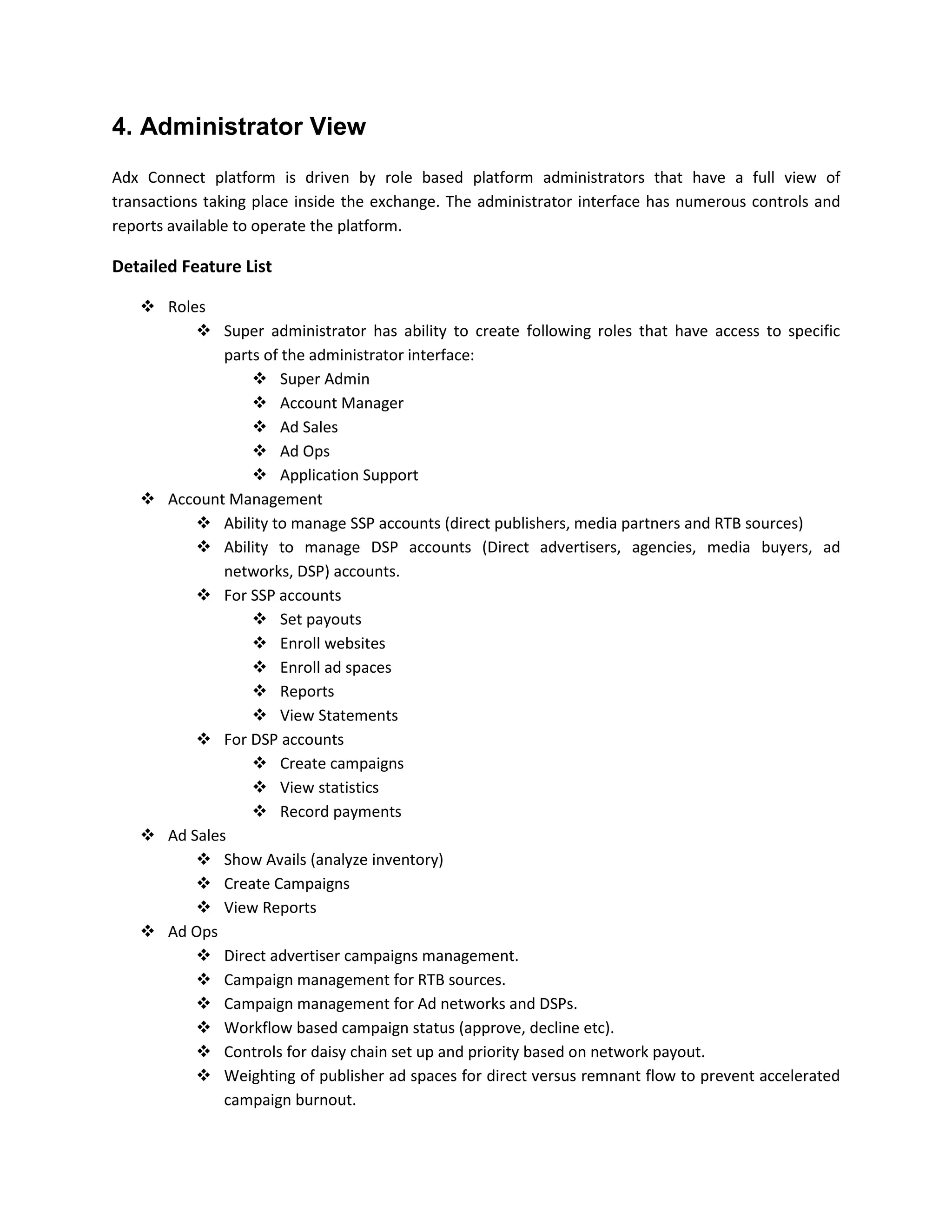 4. Administrator View
Adx Connect platform is driven by role based platform administrators that have a full view of
transactions taking place inside the exchange. The administrator interface has numerous controls and
reports available to operate the platform.
Detailed Feature List
 Roles
 Super administrator has ability to create following roles that have access to specific
parts of the administrator interface:
 Super Admin
 Account Manager
 Ad Sales
 Ad Ops
 Application Support
 Account Management
 Ability to manage SSP accounts (direct publishers, media partners and RTB sources)
 Ability to manage DSP accounts (Direct advertisers, agencies, media buyers, ad
networks, DSP) accounts.
 For SSP accounts
 Set payouts
 Enroll websites
 Enroll ad spaces
 Reports
 View Statements
 For DSP accounts
 Create campaigns
 View statistics
 Record payments
 Ad Sales
 Show Avails (analyze inventory)
 Create Campaigns
 View Reports
 Ad Ops
 Direct advertiser campaigns management.
 Campaign management for RTB sources.
 Campaign management for Ad networks and DSPs.
 Workflow based campaign status (approve, decline etc).
 Controls for daisy chain set up and priority based on network payout.
 Weighting of publisher ad spaces for direct versus remnant flow to prevent accelerated
campaign burnout.
 