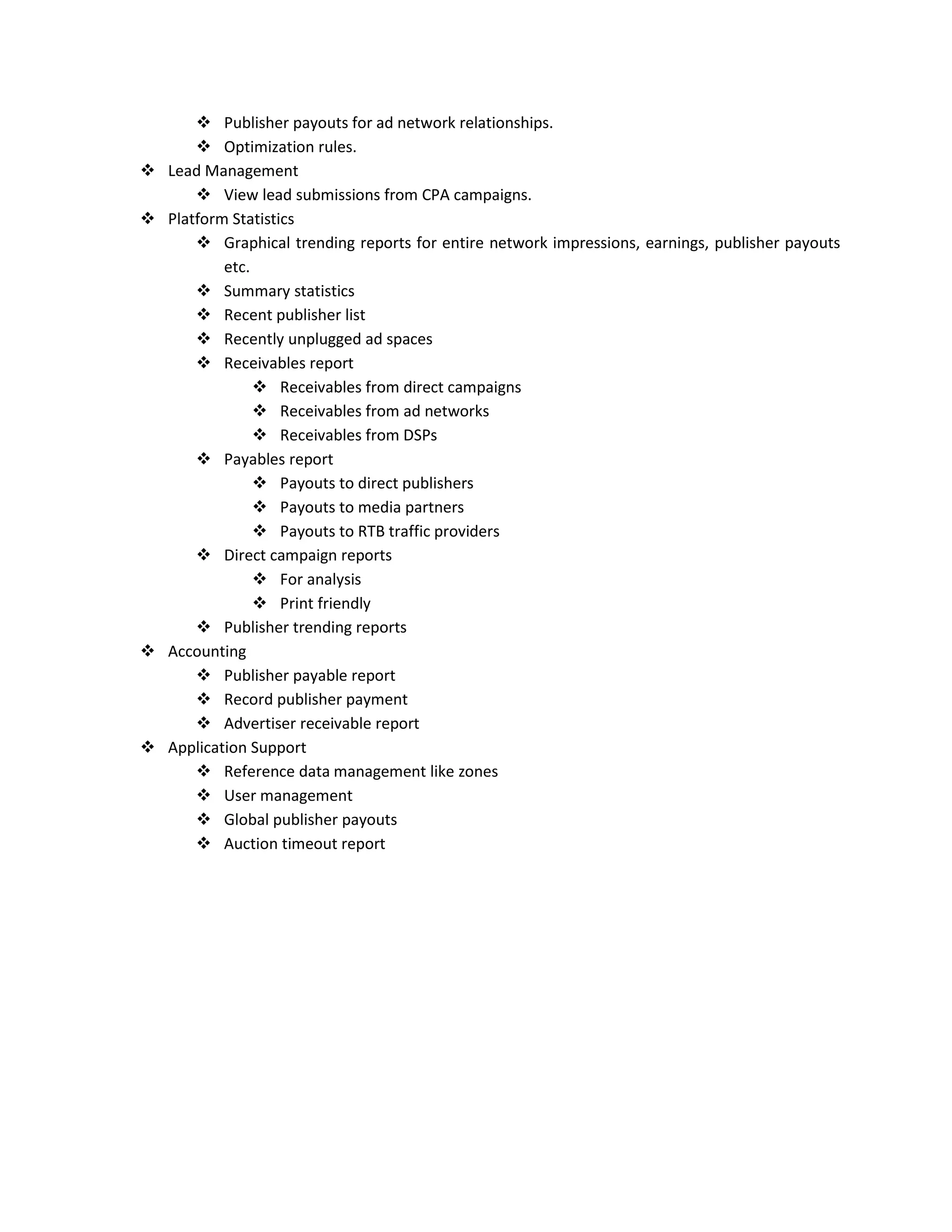  Publisher payouts for ad network relationships.
 Optimization rules.
 Lead Management
 View lead submissions from CPA campaigns.
 Platform Statistics
 Graphical trending reports for entire network impressions, earnings, publisher payouts
etc.
 Summary statistics
 Recent publisher list
 Recently unplugged ad spaces
 Receivables report
 Receivables from direct campaigns
 Receivables from ad networks
 Receivables from DSPs
 Payables report
 Payouts to direct publishers
 Payouts to media partners
 Payouts to RTB traffic providers
 Direct campaign reports
 For analysis
 Print friendly
 Publisher trending reports
 Accounting
 Publisher payable report
 Record publisher payment
 Advertiser receivable report
 Application Support
 Reference data management like zones
 User management
 Global publisher payouts
 Auction timeout report
 