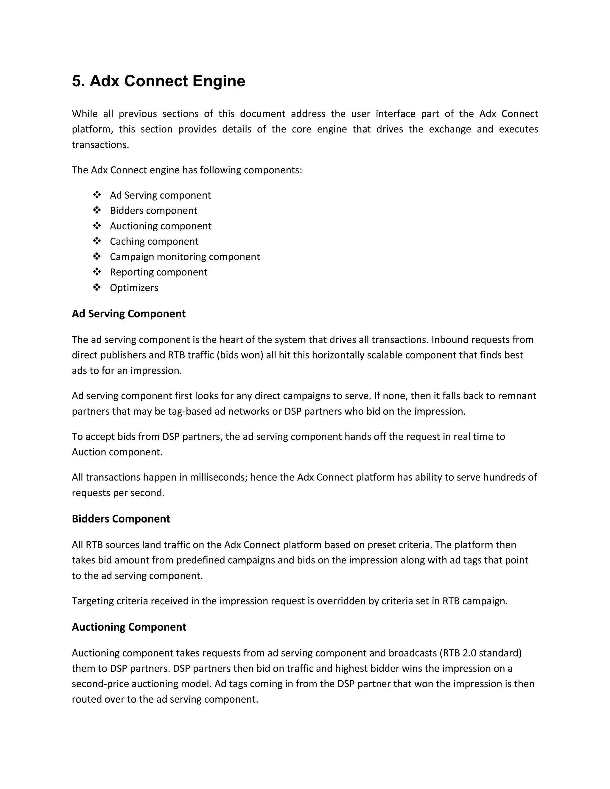 5. Adx Connect Engine
While all previous sections of this document address the user interface part of the Adx Connect
platform, this section provides details of the core engine that drives the exchange and executes
transactions.
The Adx Connect engine has following components:
 Ad Serving component
 Bidders component
 Auctioning component
 Caching component
 Campaign monitoring component
 Reporting component
 Optimizers
Ad Serving Component
The ad serving component is the heart of the system that drives all transactions. Inbound requests from
direct publishers and RTB traffic (bids won) all hit this horizontally scalable component that finds best
ads to for an impression.
Ad serving component first looks for any direct campaigns to serve. If none, then it falls back to remnant
partners that may be tag-based ad networks or DSP partners who bid on the impression.
To accept bids from DSP partners, the ad serving component hands off the request in real time to
Auction component.
All transactions happen in milliseconds; hence the Adx Connect platform has ability to serve hundreds of
requests per second.
Bidders Component
All RTB sources land traffic on the Adx Connect platform based on preset criteria. The platform then
takes bid amount from predefined campaigns and bids on the impression along with ad tags that point
to the ad serving component.
Targeting criteria received in the impression request is overridden by criteria set in RTB campaign.
Auctioning Component
Auctioning component takes requests from ad serving component and broadcasts (RTB 2.0 standard)
them to DSP partners. DSP partners then bid on traffic and highest bidder wins the impression on a
second-price auctioning model. Ad tags coming in from the DSP partner that won the impression is then
routed over to the ad serving component.
 