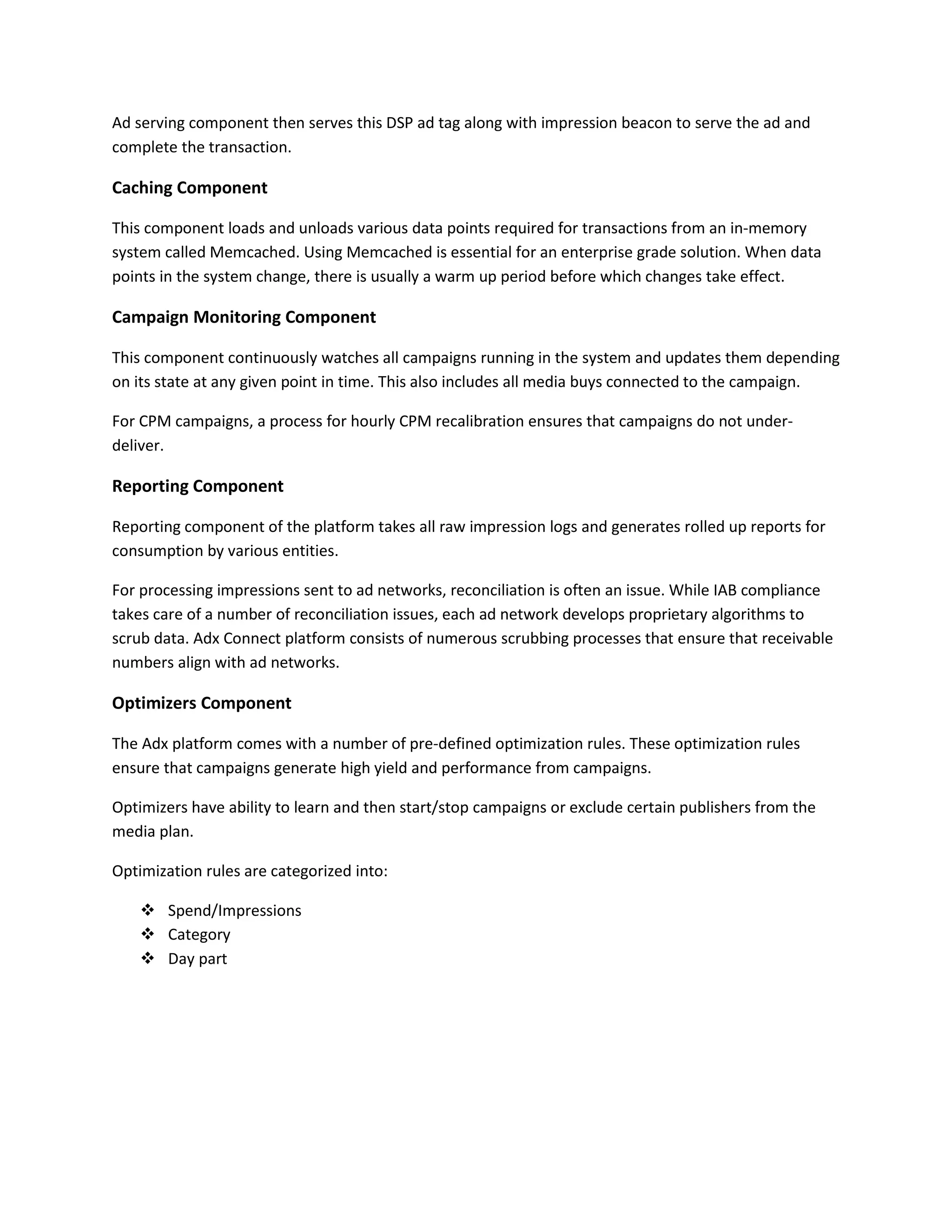 Ad serving component then serves this DSP ad tag along with impression beacon to serve the ad and
complete the transaction.
Caching Component
This component loads and unloads various data points required for transactions from an in-memory
system called Memcached. Using Memcached is essential for an enterprise grade solution. When data
points in the system change, there is usually a warm up period before which changes take effect.
Campaign Monitoring Component
This component continuously watches all campaigns running in the system and updates them depending
on its state at any given point in time. This also includes all media buys connected to the campaign.
For CPM campaigns, a process for hourly CPM recalibration ensures that campaigns do not under-
deliver.
Reporting Component
Reporting component of the platform takes all raw impression logs and generates rolled up reports for
consumption by various entities.
For processing impressions sent to ad networks, reconciliation is often an issue. While IAB compliance
takes care of a number of reconciliation issues, each ad network develops proprietary algorithms to
scrub data. Adx Connect platform consists of numerous scrubbing processes that ensure that receivable
numbers align with ad networks.
Optimizers Component
The Adx platform comes with a number of pre-defined optimization rules. These optimization rules
ensure that campaigns generate high yield and performance from campaigns.
Optimizers have ability to learn and then start/stop campaigns or exclude certain publishers from the
media plan.
Optimization rules are categorized into:
 Spend/Impressions
 Category
 Day part
 