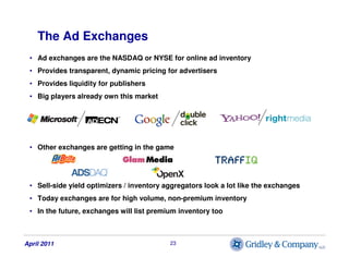 The Ad Exchanges
 • Ad exchanges are the NASDAQ or NYSE for online ad inventory
 • Provides transparent, dynamic pricing f...