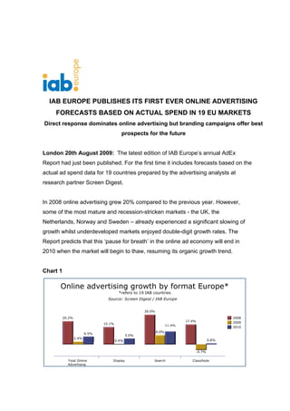 IAB EUROPE PUBLISHES ITS FIRST EVER ONLINE ADVERTISING
     FORECASTS BASED ON ACTUAL SPEND IN 19 EU MARKETS
Direct response dominates online advertising but branding campaigns offer best
                                prospects for the future


London 20th August 2009: The latest edition of IAB Europe’s annual AdEx
Report had just been published. For the first time it includes forecasts based on the
actual ad spend data for 19 countries prepared by the advertising analysts at
research partner Screen Digest.


In 2008 online advertising grew 20% compared to the previous year. However,
some of the most mature and recession-stricken markets - the UK, the
Netherlands, Norway and Sweden – already experienced a significant slowing of
growth whilst underdeveloped markets enjoyed double-digit growth rates. The
Report predicts that this ‘pause for breath’ in the online ad economy will end in
2010 when the market will begin to thaw, resuming its organic growth trend.


Chart 1
 