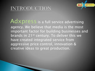 Adxpress is a full service advertising
agency. We believe that media is the most
important factor for building businesses and
brands in 21st century. To deliver this we
have created integrated service from
aggressive price control, innovation &
creative ideas to great production.
 