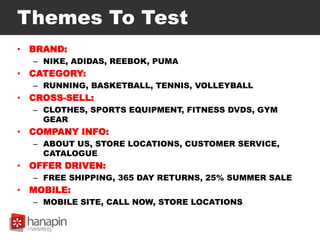 Themes To Test
• BRAND:
– NIKE, ADIDAS, REEBOK, PUMA
• CATEGORY:
– RUNNING, BASKETBALL, TENNIS, VOLLEYBALL
• CROSS-SELL:
– CLOTHES, SPORTS EQUIPMENT, FITNESS DVDS, GYM
GEAR
• COMPANY INFO:
– ABOUT US, STORE LOCATIONS, CUSTOMER SERVICE,
CATALOGUE
• OFFER DRIVEN:
– FREE SHIPPING, 365 DAY RETURNS, 25% SUMMER SALE
• MOBILE:
– MOBILE SITE, CALL NOW, STORE LOCATIONS
 