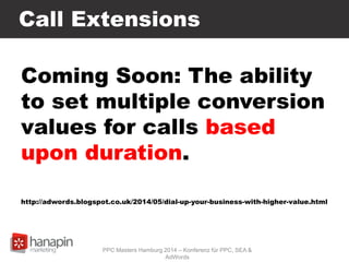 Call Extensions
Coming Soon: The ability
to set multiple conversion
values for calls based
upon duration.
http://adwords.blogspot.co.uk/2014/05/dial-up-your-business-with-higher-value.html
PPC Masters Hamburg 2014 – Konferenz für PPC, SEA &
AdWords
 