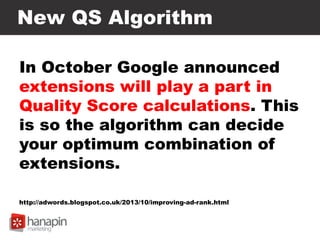New QS Algorithm
In October Google announced
extensions will play a part in
Quality Score calculations. This
is so the algorithm can decide
your optimum combination of
extensions.
http://adwords.blogspot.co.uk/2013/10/improving-ad-rank.html
 