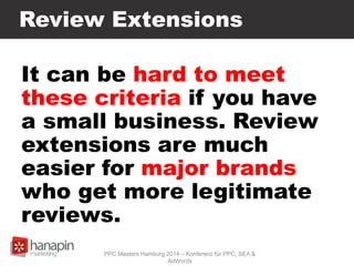 Review Extensions
It can be hard to meet
these criteria if you have
a small business. Review
extensions are much
easier for major brands
who get more legitimate
reviews.
PPC Masters Hamburg 2014 – Konferenz für PPC, SEA &
AdWords
 