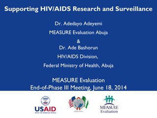 Supporting HIV/AIDS Research and Surveillance
Dr. Adedayo Adeyemi
MEASURE Evaluation Abuja
&
Dr. Ade Bashorun
HIV/AIDS Division,
Federal Ministry of Health, Abuja
MEASURE Evaluation
End-of-Phase III Meeting, June 18, 2014
 