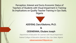 Perception, Interest and Socio-Economic Status of
Teachers of Students with Visual Impairment in Training:
Its Implications on Quality Teacher Training in Oyo State,
Nigeria
ADEYEMI, Clara Kikelomo, Ph.D.
&
ODEWENWA, Oludare Joseph
Department of Education for Learners with Visual Impairment
Federal College of Education (Special), Oyo, Oyo State, Nigeria.
odewenwaoludare79@gmail.com
 