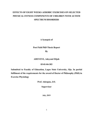 1
EFFECTS OF EIGHT WEEKS AEROBIC EXERCISES ON SELECTED
PHYSICAL FITNESS COMPONENTS OF CHILDREN WITH AUTISM
SPECTRUM DISORDERS
A Synopsis of
Post Field PhD Thesis Report
By
ADEYEYE, Adeyemi Elijah
03-01-04-303
Submitted to Faculty of Education, Lagos State University, Ojo. In partial
fulfilment of the requirements for the award of Doctor of Philosophy (PhD) in
Exercise Physiology
Prof. Adeogun, J.O.
Supervisor
July, 2019
 
