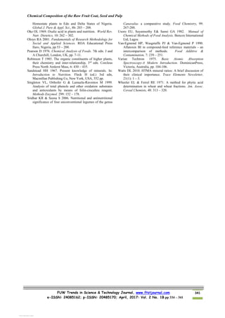 Chemical Composition of the Raw Fruit Coat, Seed and Pulp
FUW Trends in Science & Technology Journal, www.ftstjournal.com
e-ISSN: 24085162; p-ISSN: 20485170; April, 2017: Vol. 2 No. 1B pp 334 – 341
341
Homostate plants in Edo and Delta States of Nigeria.
Global J. Pure & Appl. Sci., 8b: 203 – 208.
Oke OL 1969. Oxalic acid in plants and nutrition. World Rev.
Nutr. Dietetics, 10: 262 – 302.
Oloyo RA 2001. Fundamentals of Research Methodology for
Social and Applied Sciences. ROA Educational Press
Ilaro, Nigeria, pp 53 – 200.
Pearson D 1976. Chemical Analysis of Foods. 7th edn. J and
A Churchill, London, UK, pp. 7-11.
Robinson T 1985. The organic constituents of higher plants,
their chemistry and inter-relationship, 3rd
edn. Corcleus
Press North Amlerst Mass, 6: 430 – 435.
Sandstead HH 1967. Present knowledge of minerals. In:
Introduction to Nutrition. Fleck H (ed.) 3rd edn,
Macmillan Publishing Co, New York, USA, 552 pp.
Singleton VL, Orthofer G & Lamuela-Raventos M 1999.
Analysis of total phenols and other oxidation substrates
and antioxidants by means of folin-ciocalteu reagent.
Methods Enzymol. 299: 152 – 178.
Sridhar KR & Seena S 2006. Nutritional and antinutritional
significance of four unconventional legumes of the genus
Canavalia- a comparative study. Food Chemistry, 99:
267-288.
Usoro EU, Suyamsothy E& Sanni GA 1982. Manual of
Chemical Methods of Food Analysis. Bencox International
Ltd, Lagos.
Van-Egmond HP, Wasgstaffe PJ & Van-Egmond P 1990.
Aflatoxin BI in compound-feed reference materials - an
intercomparison of methods. Food Additive &
Contamination, 7: 239 – 251.
Varian Techtron 1975. Basic Atomic Absorption
Spectroscopy-A Modern Introduction. DominicanPress,
Victoria, Australia, pp. 104-106.
Watts DL 2010. HTMA mineral ratios: A brief discussion of
their clinical importance. Trace Elements Newsletter,
21(1): 1 – 3.
Wheeler EL & Ferrel RE 1971. A method for phytic acid
determination in wheat and wheat fractions. Am. Assoc.
Cereal Chemists, 48: 313 – 320.
View publication stats
View publication stats
 
