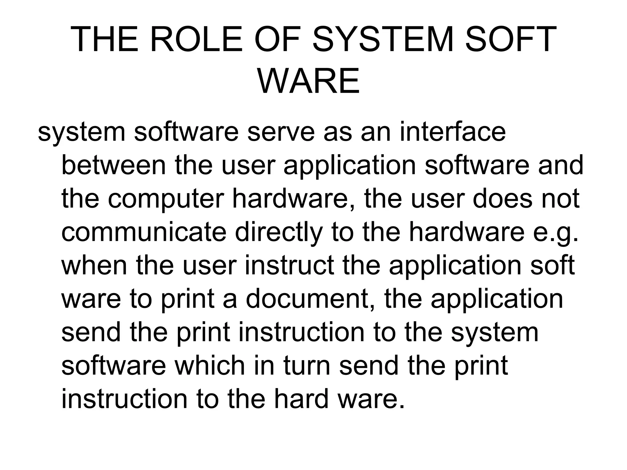 THE ROLE OF SYSTEM SOFT WARE  system software serve as an interface between the user application software and the computer hardware, the user does not communicate directly to the hardware e.g. when the user instruct the application soft ware to print a document, the application send the print instruction to the system software which in turn send the print instruction to the hard ware.  