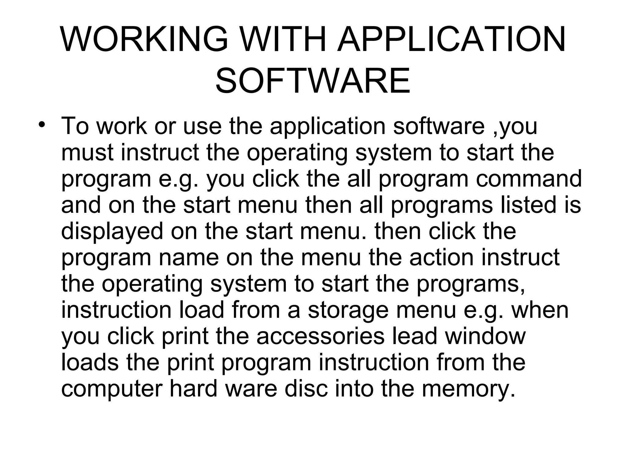 WORKING WITH APPLICATION SOFTWARE To work or use the application software ,you must instruct the operating system to start the program e.g. you click the all program command and on the start menu then all programs listed is displayed on the start menu. then click the program name on the menu the action instruct the operating system to start the programs, instruction load from a storage menu e.g. when you click print the accessories lead window loads the print program instruction from the computer hard ware disc into the memory. 