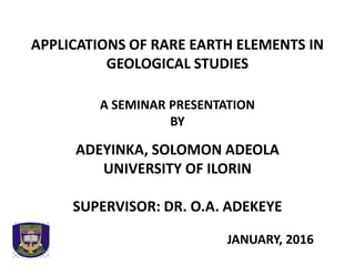 APPLICATIONS OF RARE EARTH ELEMENTS IN
GEOLOGICAL STUDIES
A SEMINAR PRESENTATION
BY
ADEYINKA, SOLOMON ADEOLA
UNIVERSITY OF ILORIN
SUPERVISOR: DR. O.A. ADEKEYE
JANUARY, 2016
 