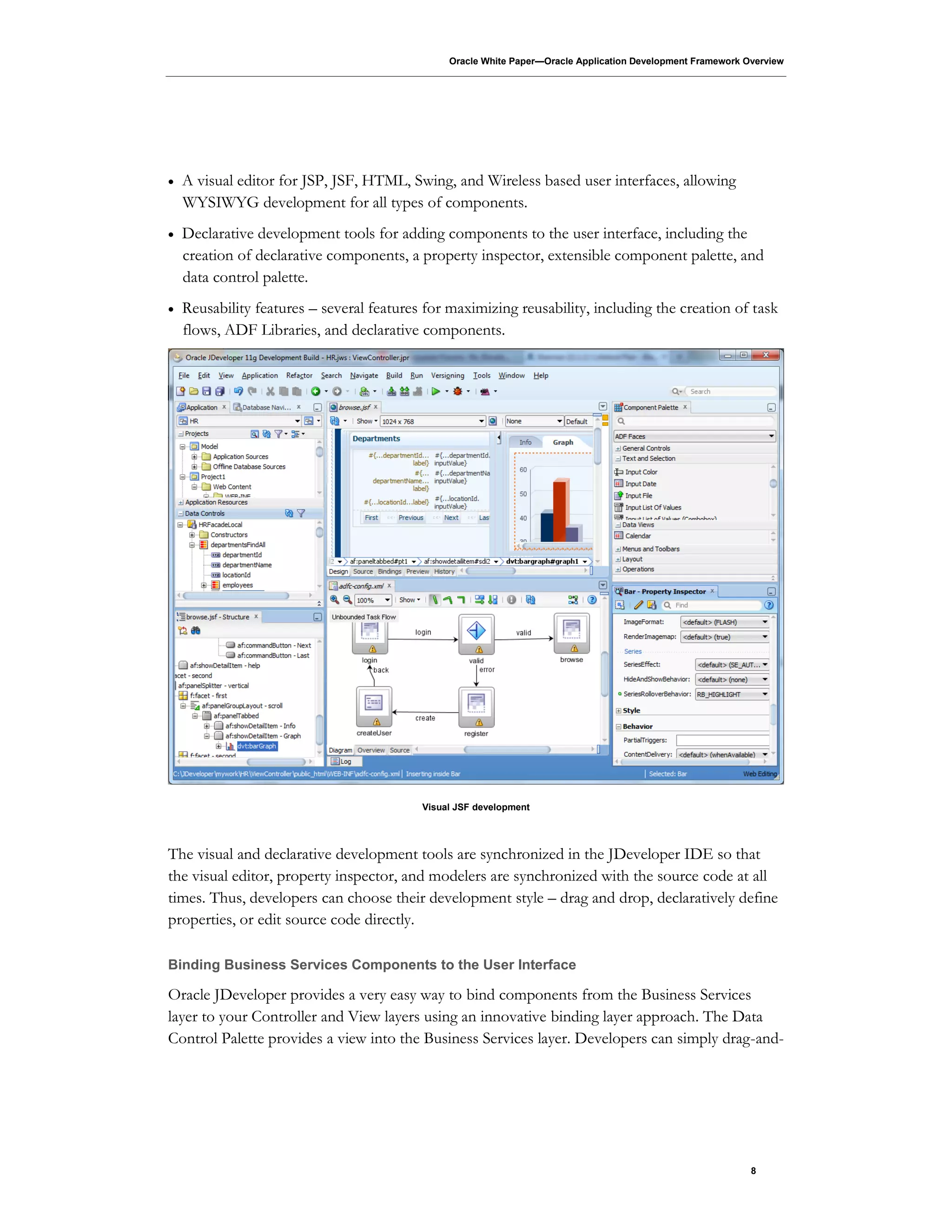 Oracle White Paper—Oracle Application Development Framework Overview
8
 A visual editor for JSP, JSF, HTML, Swing, and Wireless based user interfaces, allowing
WYSIWYG development for all types of components.
 Declarative development tools for adding components to the user interface, including the
creation of declarative components, a property inspector, extensible component palette, and
data control palette.
 Reusability features – several features for maximizing reusability, including the creation of task
flows, ADF Libraries, and declarative components.
Visual JSF development
The visual and declarative development tools are synchronized in the JDeveloper IDE so that
the visual editor, property inspector, and modelers are synchronized with the source code at all
times. Thus, developers can choose their development style – drag and drop, declaratively define
properties, or edit source code directly.
Binding Business Services Components to the User Interface
Oracle JDeveloper provides a very easy way to bind components from the Business Services
layer to your Controller and View layers using an innovative binding layer approach. The Data
Control Palette provides a view into the Business Services layer. Developers can simply drag-and-
 