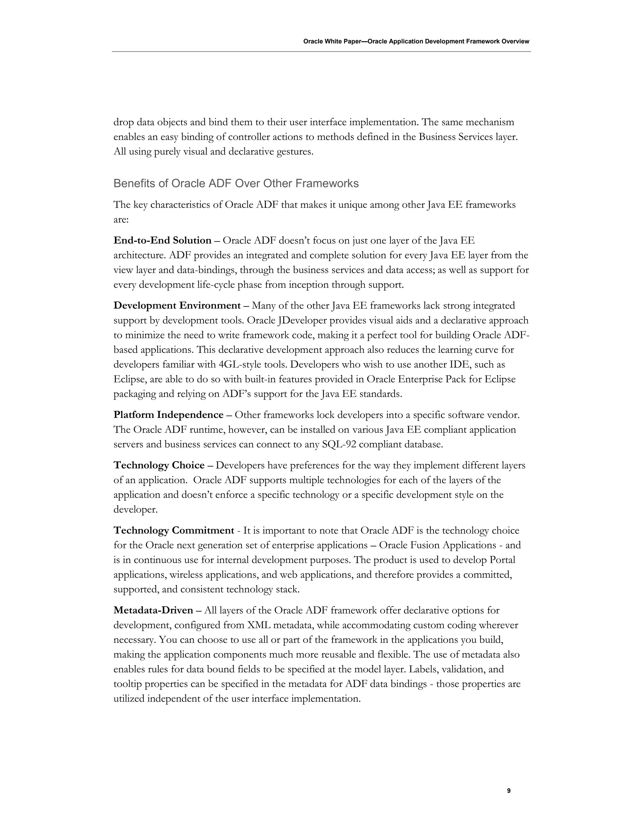 Oracle White Paper—Oracle Application Development Framework Overview
9
drop data objects and bind them to their user interface implementation. The same mechanism
enables an easy binding of controller actions to methods defined in the Business Services layer.
All using purely visual and declarative gestures.
Benefits of Oracle ADF Over Other Frameworks
The key characteristics of Oracle ADF that makes it unique among other Java EE frameworks
are:
End-to-End Solution – Oracle ADF doesn’t focus on just one layer of the Java EE
architecture. ADF provides an integrated and complete solution for every Java EE layer from the
view layer and data-bindings, through the business services and data access; as well as support for
every development life-cycle phase from inception through support.
Development Environment – Many of the other Java EE frameworks lack strong integrated
support by development tools. Oracle JDeveloper provides visual aids and a declarative approach
to minimize the need to write framework code, making it a perfect tool for building Oracle ADF-
based applications. This declarative development approach also reduces the learning curve for
developers familiar with 4GL-style tools. Developers who wish to use another IDE, such as
Eclipse, are able to do so with built-in features provided in Oracle Enterprise Pack for Eclipse
packaging and relying on ADF’s support for the Java EE standards.
Platform Independence – Other frameworks lock developers into a specific software vendor.
The Oracle ADF runtime, however, can be installed on various Java EE compliant application
servers and business services can connect to any SQL-92 compliant database.
Technology Choice – Developers have preferences for the way they implement different layers
of an application. Oracle ADF supports multiple technologies for each of the layers of the
application and doesn’t enforce a specific technology or a specific development style on the
developer.
Technology Commitment - It is important to note that Oracle ADF is the technology choice
for the Oracle next generation set of enterprise applications – Oracle Fusion Applications - and
is in continuous use for internal development purposes. The product is used to develop Portal
applications, wireless applications, and web applications, and therefore provides a committed,
supported, and consistent technology stack.
Metadata-Driven – All layers of the Oracle ADF framework offer declarative options for
development, configured from XML metadata, while accommodating custom coding wherever
necessary. You can choose to use all or part of the framework in the applications you build,
making the application components much more reusable and flexible. The use of metadata also
enables rules for data bound fields to be specified at the model layer. Labels, validation, and
tooltip properties can be specified in the metadata for ADF data bindings - those properties are
utilized independent of the user interface implementation.
 