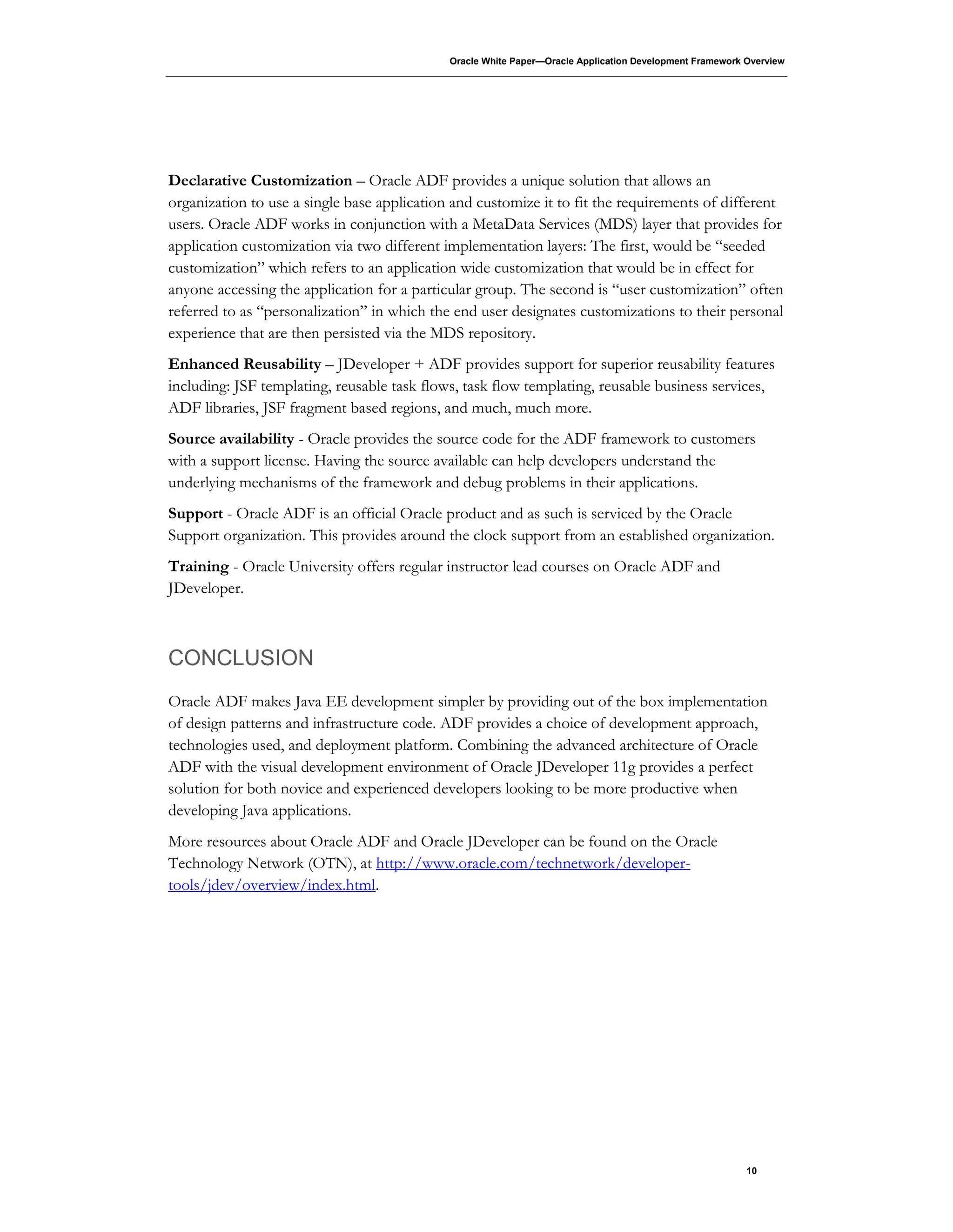 Oracle White Paper—Oracle Application Development Framework Overview
10
Declarative Customization – Oracle ADF provides a unique solution that allows an
organization to use a single base application and customize it to fit the requirements of different
users. Oracle ADF works in conjunction with a MetaData Services (MDS) layer that provides for
application customization via two different implementation layers: The first, would be “seeded
customization” which refers to an application wide customization that would be in effect for
anyone accessing the application for a particular group. The second is “user customization” often
referred to as “personalization” in which the end user designates customizations to their personal
experience that are then persisted via the MDS repository.
Enhanced Reusability – JDeveloper + ADF provides support for superior reusability features
including: JSF templating, reusable task flows, task flow templating, reusable business services,
ADF libraries, JSF fragment based regions, and much, much more.
Source availability - Oracle provides the source code for the ADF framework to customers
with a support license. Having the source available can help developers understand the
underlying mechanisms of the framework and debug problems in their applications.
Support - Oracle ADF is an official Oracle product and as such is serviced by the Oracle
Support organization. This provides around the clock support from an established organization.
Training - Oracle University offers regular instructor lead courses on Oracle ADF and
JDeveloper.
CONCLUSION
Oracle ADF makes Java EE development simpler by providing out of the box implementation
of design patterns and infrastructure code. ADF provides a choice of development approach,
technologies used, and deployment platform. Combining the advanced architecture of Oracle
ADF with the visual development environment of Oracle JDeveloper 11g provides a perfect
solution for both novice and experienced developers looking to be more productive when
developing Java applications.
More resources about Oracle ADF and Oracle JDeveloper can be found on the Oracle
Technology Network (OTN), at http://www.oracle.com/technetwork/developer-
tools/jdev/overview/index.html.
 