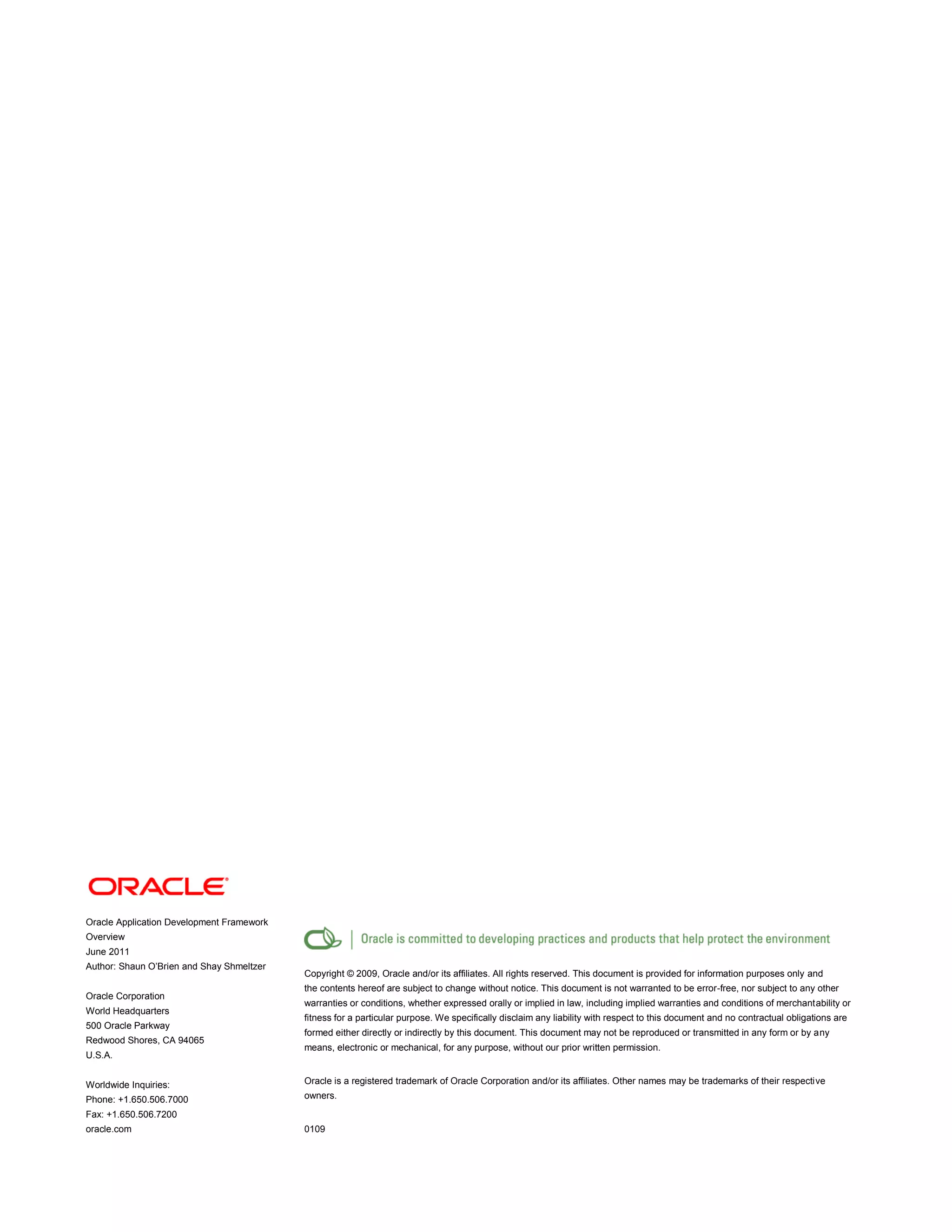 Oracle Application Development Framework
Overview
June 2011
Author: Shaun O’Brien and Shay Shmeltzer
Oracle Corporation
World Headquarters
500 Oracle Parkway
Redwood Shores, CA 94065
U.S.A.
Worldwide Inquiries:
Phone: +1.650.506.7000
Fax: +1.650.506.7200
oracle.com
Copyright © 2009, Oracle and/or its affiliates. All rights reserved. This document is provided for information purposes only and
the contents hereof are subject to change without notice. This document is not warranted to be error-free, nor subject to any other
warranties or conditions, whether expressed orally or implied in law, including implied warranties and conditions of merchantability or
fitness for a particular purpose. We specifically disclaim any liability with respect to this document and no contractual obligations are
formed either directly or indirectly by this document. This document may not be reproduced or transmitted in any form or by any
means, electronic or mechanical, for any purpose, without our prior written permission.
Oracle is a registered trademark of Oracle Corporation and/or its affiliates. Other names may be trademarks of their respective
owners.
0109
 