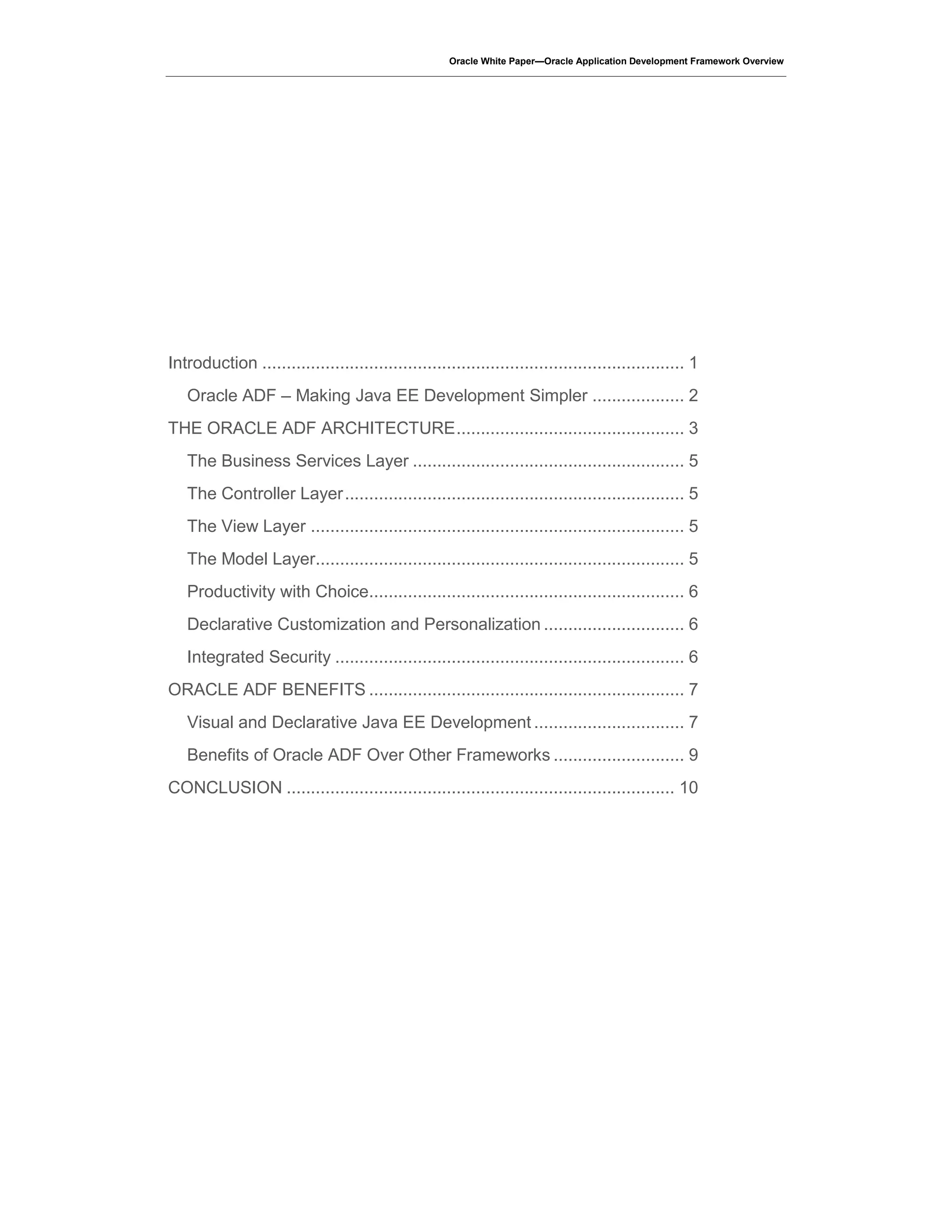 Oracle White Paper—Oracle Application Development Framework Overview
Introduction ....................................................................................... 1
Oracle ADF – Making Java EE Development Simpler ................... 2
THE ORACLE ADF ARCHITECTURE............................................... 3
The Business Services Layer ........................................................ 5
The Controller Layer...................................................................... 5
The View Layer ............................................................................. 5
The Model Layer............................................................................ 5
Productivity with Choice................................................................. 6
Declarative Customization and Personalization ............................. 6
Integrated Security ........................................................................ 6
ORACLE ADF BENEFITS ................................................................. 7
Visual and Declarative Java EE Development ............................... 7
Benefits of Oracle ADF Over Other Frameworks ........................... 9
CONCLUSION ................................................................................ 10
 