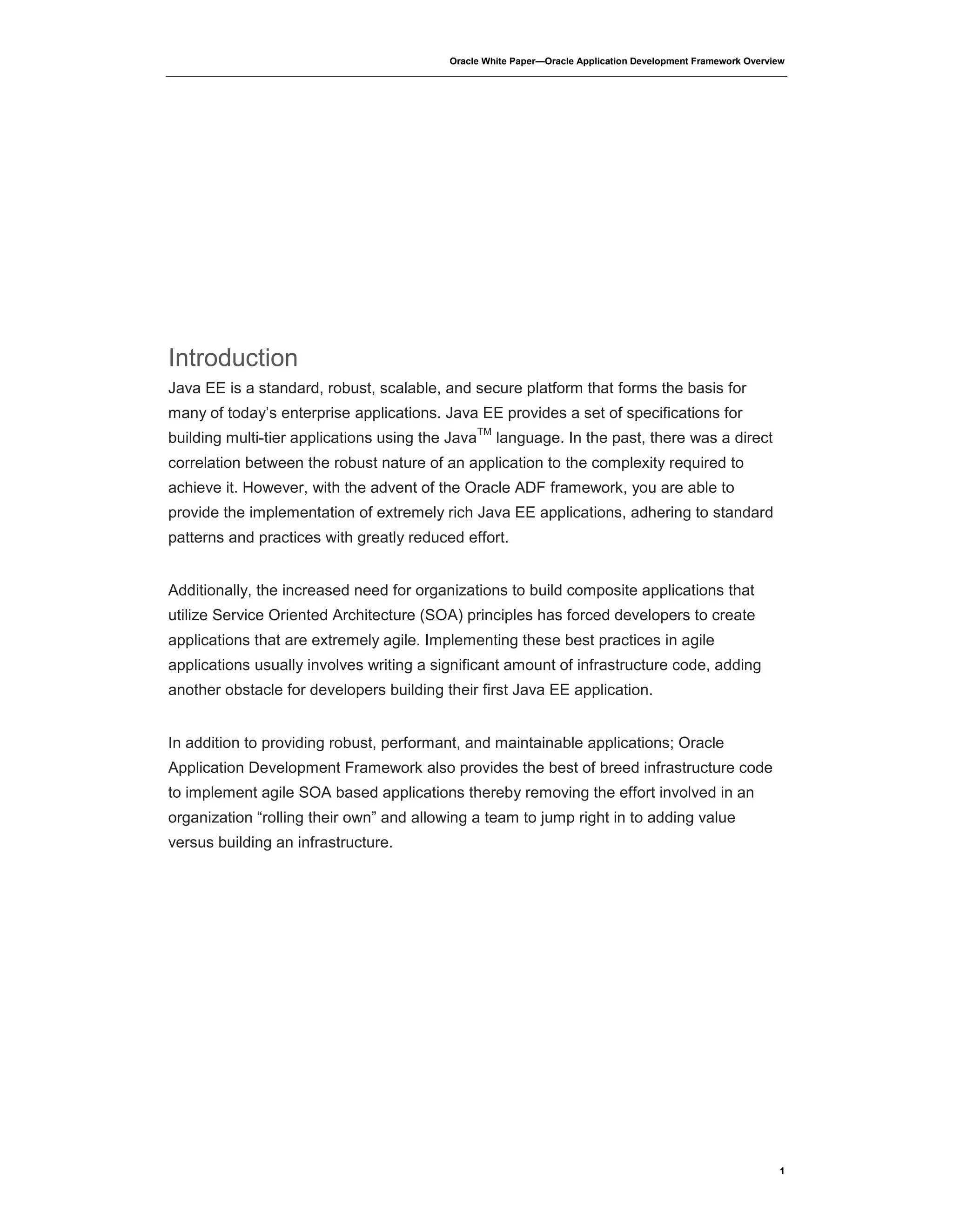 Oracle White Paper—Oracle Application Development Framework Overview
1
Introduction
Java EE is a standard, robust, scalable, and secure platform that forms the basis for
many of today’s enterprise applications. Java EE provides a set of specifications for
building multi-tier applications using the Java
TM
language. In the past, there was a direct
correlation between the robust nature of an application to the complexity required to
achieve it. However, with the advent of the Oracle ADF framework, you are able to
provide the implementation of extremely rich Java EE applications, adhering to standard
patterns and practices with greatly reduced effort.
Additionally, the increased need for organizations to build composite applications that
utilize Service Oriented Architecture (SOA) principles has forced developers to create
applications that are extremely agile. Implementing these best practices in agile
applications usually involves writing a significant amount of infrastructure code, adding
another obstacle for developers building their first Java EE application.
In addition to providing robust, performant, and maintainable applications; Oracle
Application Development Framework also provides the best of breed infrastructure code
to implement agile SOA based applications thereby removing the effort involved in an
organization “rolling their own” and allowing a team to jump right in to adding value
versus building an infrastructure.
 