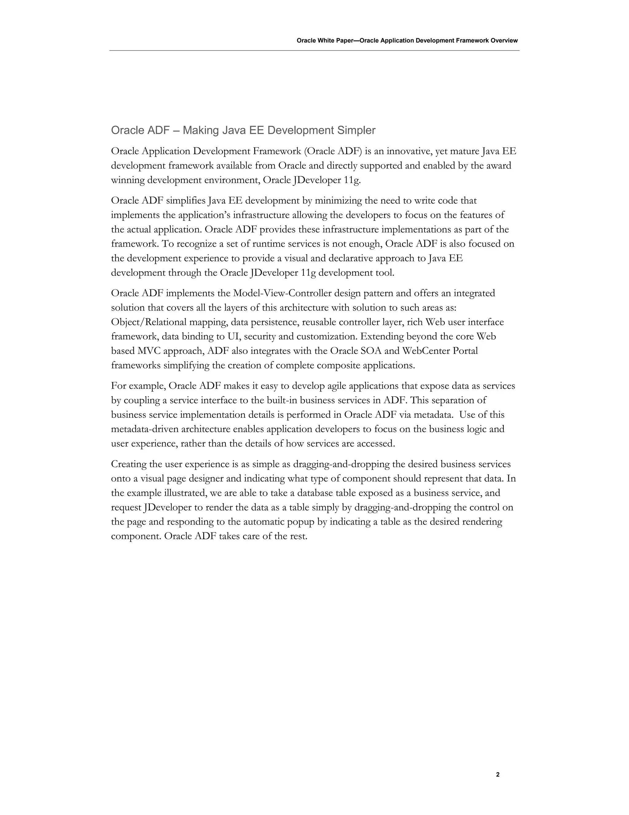 Oracle White Paper—Oracle Application Development Framework Overview
2
Oracle ADF – Making Java EE Development Simpler
Oracle Application Development Framework (Oracle ADF) is an innovative, yet mature Java EE
development framework available from Oracle and directly supported and enabled by the award
winning development environment, Oracle JDeveloper 11g.
Oracle ADF simplifies Java EE development by minimizing the need to write code that
implements the application’s infrastructure allowing the developers to focus on the features of
the actual application. Oracle ADF provides these infrastructure implementations as part of the
framework. To recognize a set of runtime services is not enough, Oracle ADF is also focused on
the development experience to provide a visual and declarative approach to Java EE
development through the Oracle JDeveloper 11g development tool.
Oracle ADF implements the Model-View-Controller design pattern and offers an integrated
solution that covers all the layers of this architecture with solution to such areas as:
Object/Relational mapping, data persistence, reusable controller layer, rich Web user interface
framework, data binding to UI, security and customization. Extending beyond the core Web
based MVC approach, ADF also integrates with the Oracle SOA and WebCenter Portal
frameworks simplifying the creation of complete composite applications.
For example, Oracle ADF makes it easy to develop agile applications that expose data as services
by coupling a service interface to the built-in business services in ADF. This separation of
business service implementation details is performed in Oracle ADF via metadata. Use of this
metadata-driven architecture enables application developers to focus on the business logic and
user experience, rather than the details of how services are accessed.
Creating the user experience is as simple as dragging-and-dropping the desired business services
onto a visual page designer and indicating what type of component should represent that data. In
the example illustrated, we are able to take a database table exposed as a business service, and
request JDeveloper to render the data as a table simply by dragging-and-dropping the control on
the page and responding to the automatic popup by indicating a table as the desired rendering
component. Oracle ADF takes care of the rest.
 